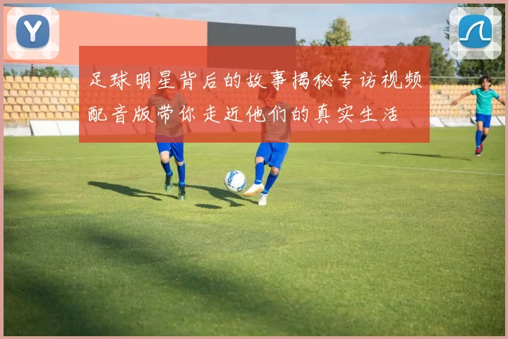 足球明星背后的故事揭秘专访视频配音版带你走近他们的真实生活