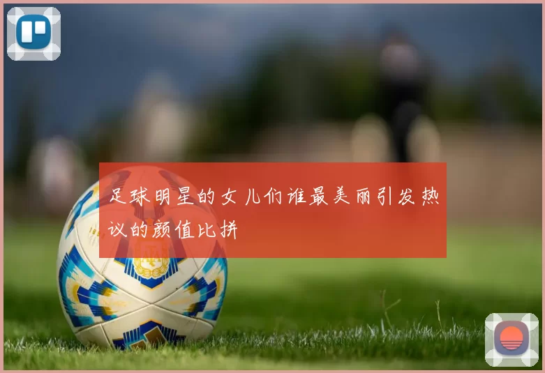 足球明星的女儿们谁最美丽引发热议的颜值比拼