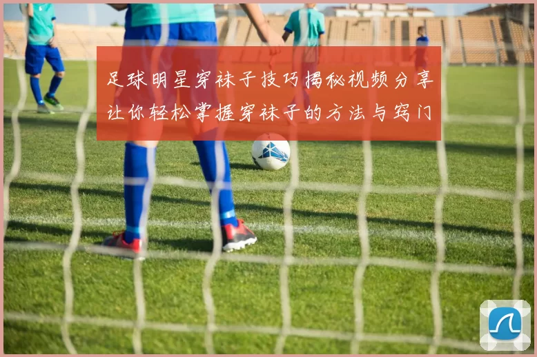 足球明星穿袜子技巧揭秘视频分享让你轻松掌握穿袜子的方法与窍门