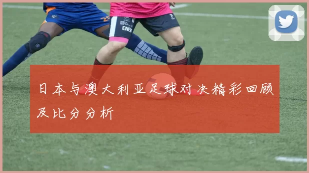 日本与澳大利亚足球对决精彩回顾及比分分析