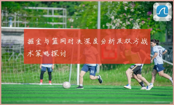 掘金与篮网对决深度分析及双方战术策略探讨