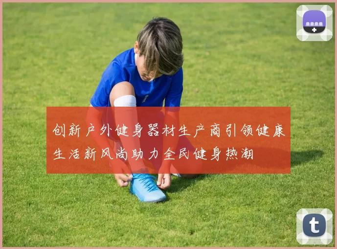 创新户外健身器材生产商引领健康生活新风尚助力全民健身热潮