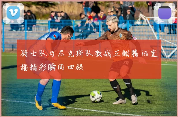 骑士队与尼克斯队激战正酣腾讯直播精彩瞬间回顾