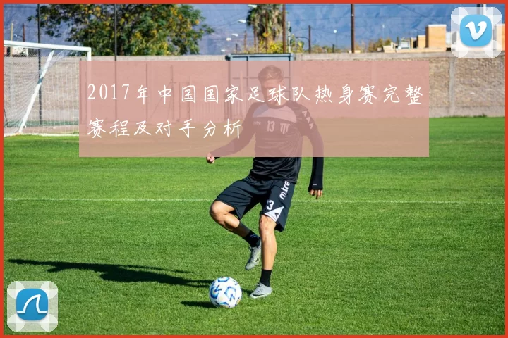 2017年中国国家足球队热身赛完整赛程及对手分析